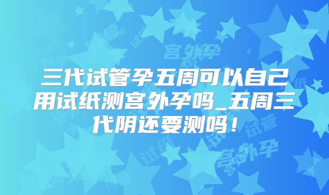 三代试管孕五周可以自己用试纸测宫外孕吗_五周三代阴还要测吗！
