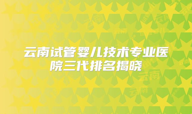 云南试管婴儿技术专业医院三代排名揭晓