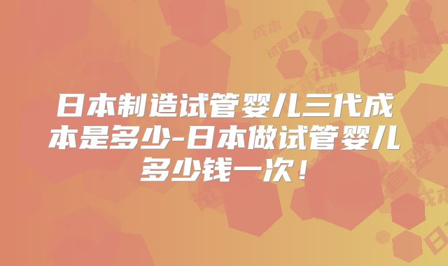 日本制造试管婴儿三代成本是多少-日本做试管婴儿多少钱一次！
