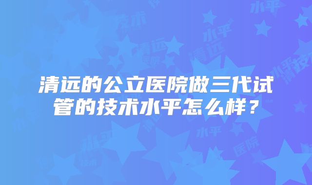 清远的公立医院做三代试管的技术水平怎么样？