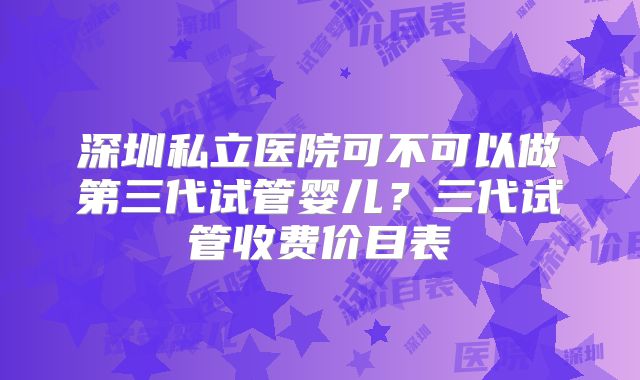 深圳私立医院可不可以做第三代试管婴儿?三代试管收费价目表