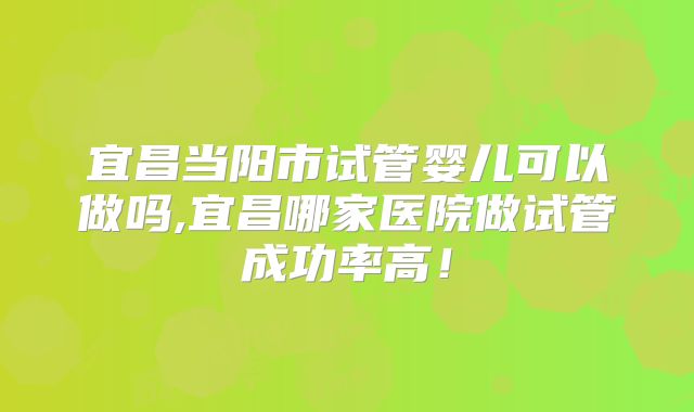 宜昌当阳市试管婴儿可以做吗,宜昌哪家医院做试管成功率高！