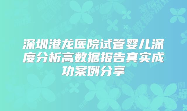 深圳港龙医院试管婴儿深度分析高数据报告真实成功案例分享