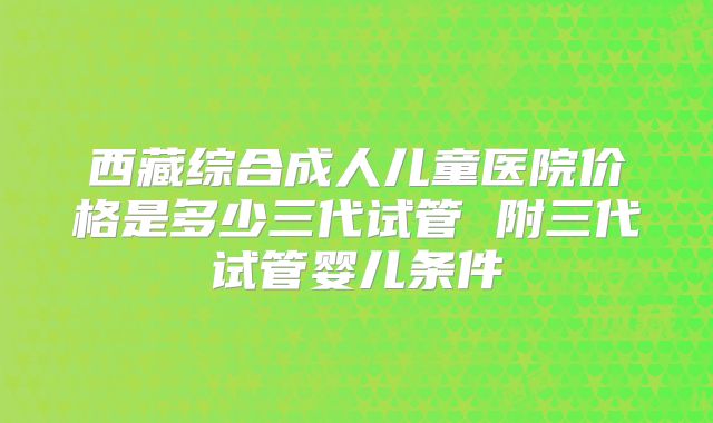 西藏综合成人儿童医院价格是多少三代试管 附三代试管婴儿条件