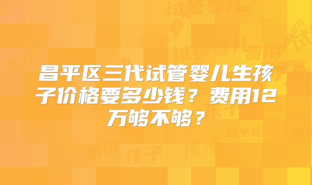 昌平区三代试管婴儿生孩子价格要多少钱？费用12万够不够？