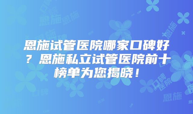 恩施试管医院哪家口碑好?恩施私立试管医院前十榜单为您揭晓!