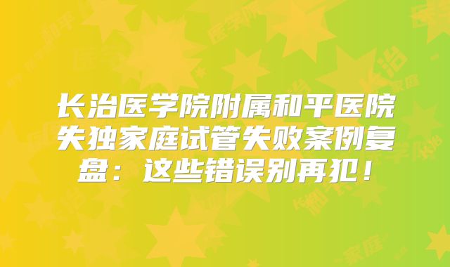 长治医学院附属和平医院失独家庭试管失败案例复盘:这些错误别再犯!