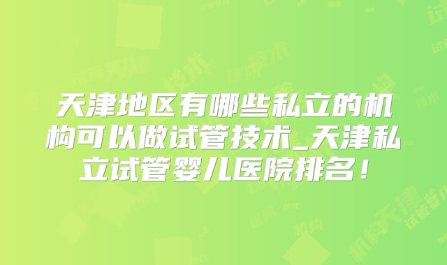 天津地区有哪些私立的机构可以做试管技术_天津私立试管婴儿医院排名!