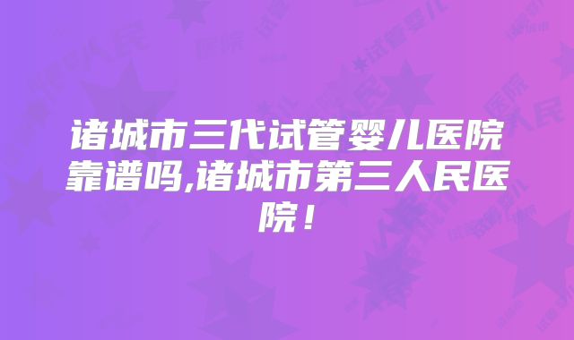 诸城市三代试管婴儿医院靠谱吗,诸城市第三人民医院!
