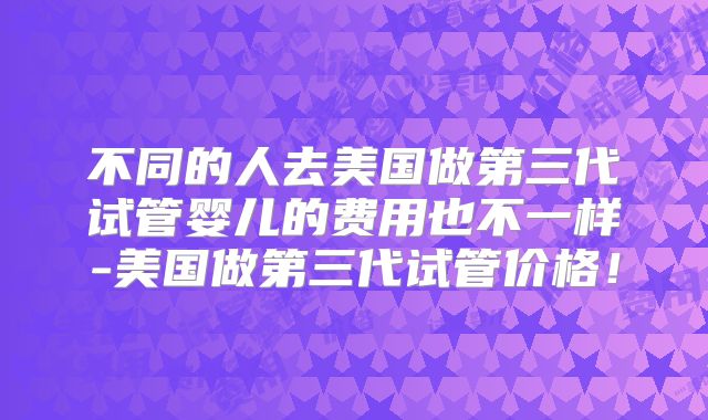 不同的人去美国做第三代试管婴儿的费用也不一样-美国做第三代试管价格!