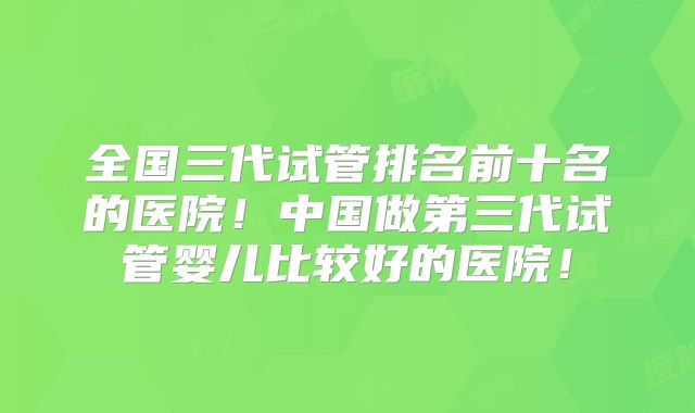 全国三代试管排名前十名的医院！中国做第三代试管婴儿比较好的医院！