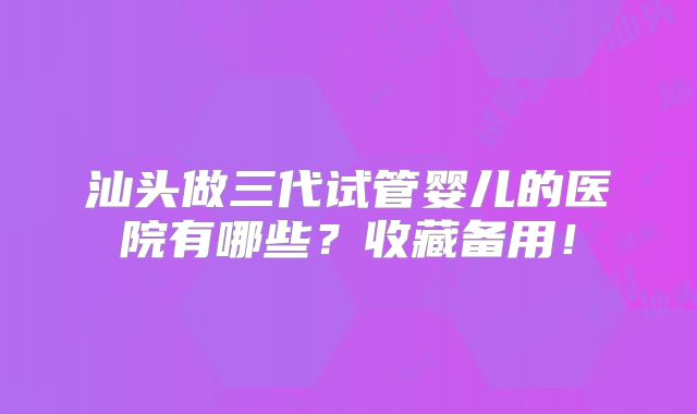 汕头做三代试管婴儿的医院有哪些?收藏备用!