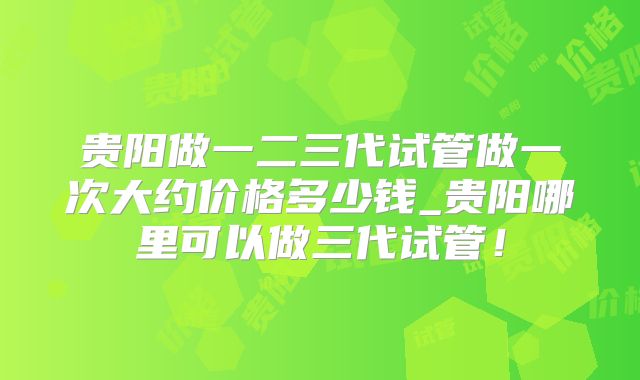 贵阳做一二三代试管做一次大约价格多少钱_贵阳哪里可以做三代试管!