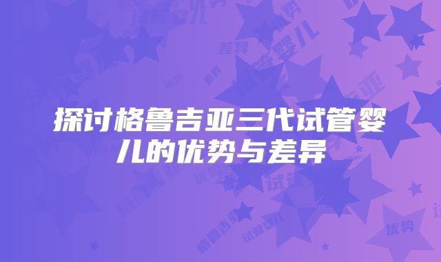 探讨格鲁吉亚三代试管婴儿的优势与差异