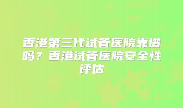 香港第三代试管医院靠谱吗？香港试管医院安全性评估