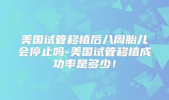美国试管移植后八周胎儿会停止吗-美国试管移植成功率是多少！