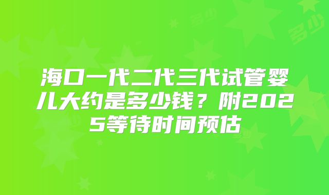 海口一代二代三代试管婴儿大约是多少钱?附2025等待时间预估