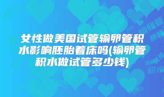 女性做美国试管输卵管积水影响胚胎着床吗(输卵管积水做试管多少钱)