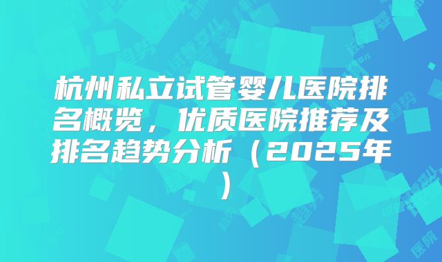 杭州私立试管婴儿医院排名概览,优质医院推荐及排名趋势分析(2025年)