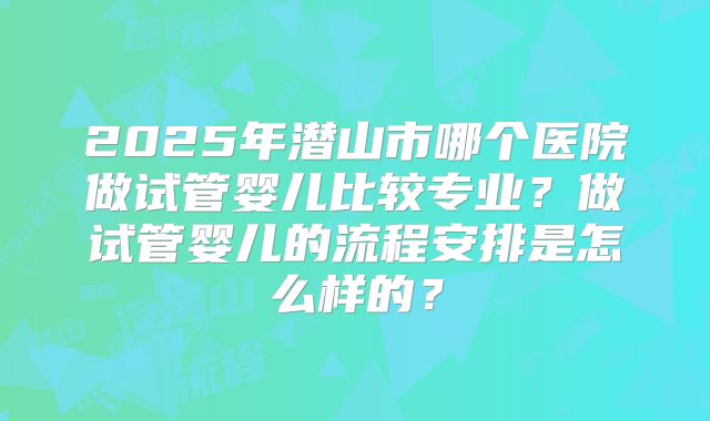 2025年潜山市哪个医院做试管婴儿比较专业？做试管婴儿的流程安排是怎么样的？