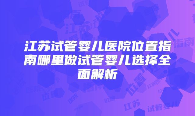 江苏试管婴儿医院位置指南哪里做试管婴儿选择全面解析