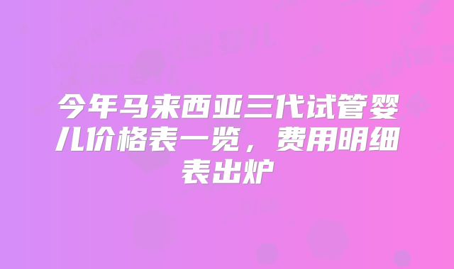 今年马来西亚三代试管婴儿价格表一览，费用明细表出炉