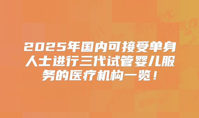 2025年国内可接受单身人士进行三代试管婴儿服务的医疗机构一览!