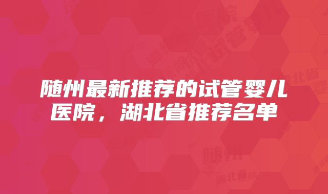 随州最新推荐的试管婴儿医院，湖北省推荐名单
