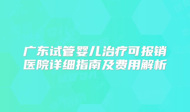 广东试管婴儿治疗可报销医院详细指南及费用解析