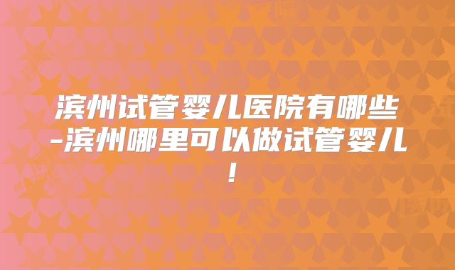 滨州试管婴儿医院有哪些-滨州哪里可以做试管婴儿！