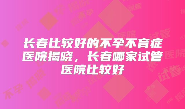 长春比较好的不孕不育症医院揭晓，长春哪家试管医院比较好