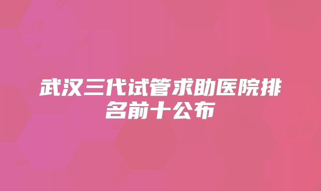 武汉三代试管求助医院排名前十公布
