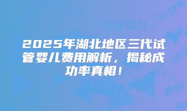 2025年湖北地区三代试管婴儿费用解析,揭秘成功率真相!