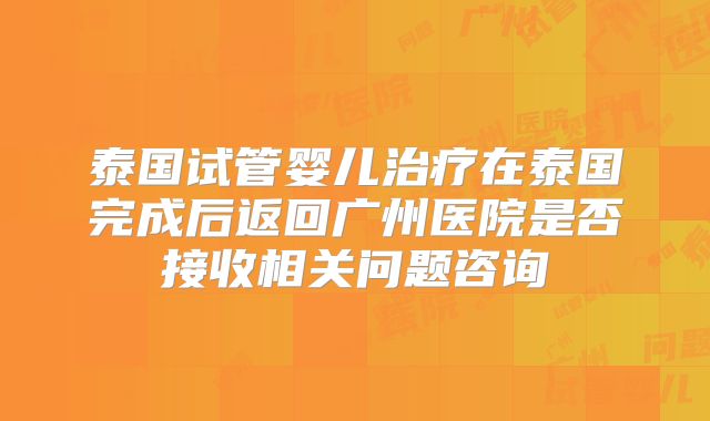 泰国试管婴儿治疗在泰国完成后返回广州医院是否接收相关问题咨询