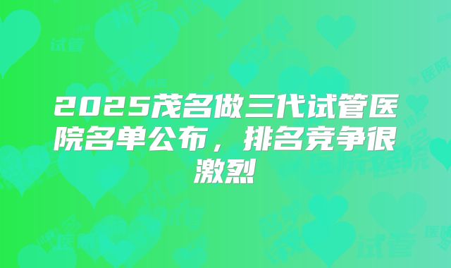 2025茂名做三代试管医院名单公布，排名竞争很激烈