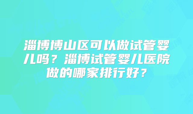 淄博博山区可以做试管婴儿吗？淄博试管婴儿医院做的哪家排行好？