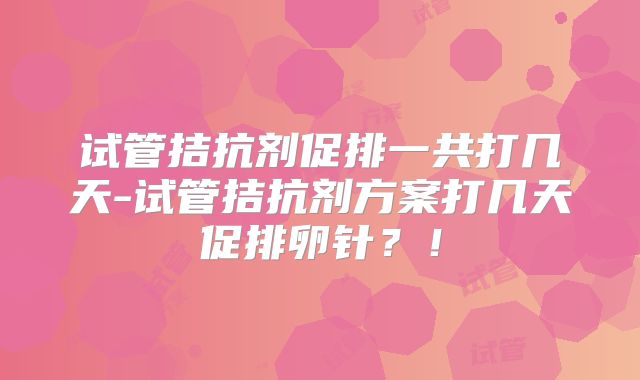 试管拮抗剂促排一共打几天-试管拮抗剂方案打几天促排卵针？！