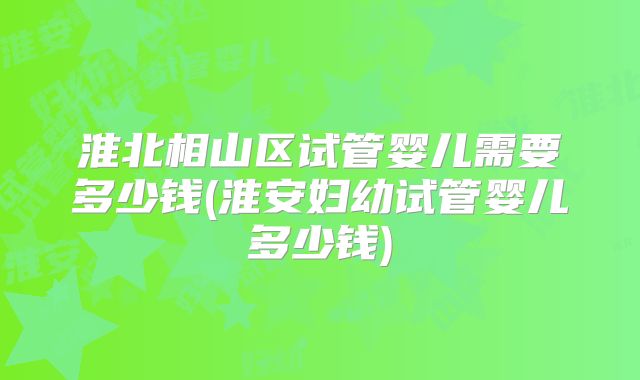 淮北相山区试管婴儿需要多少钱(淮安妇幼试管婴儿多少钱)