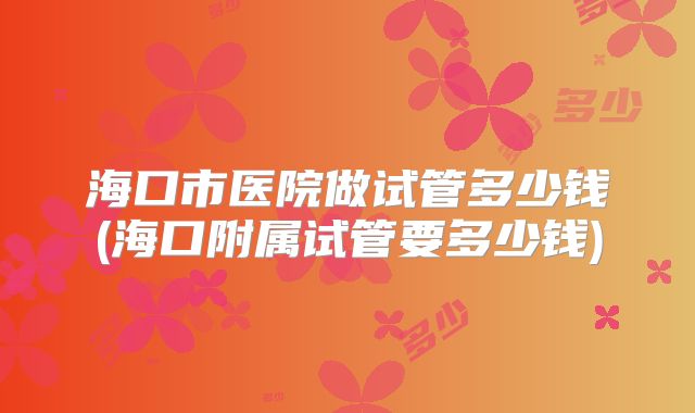 海口市医院做试管多少钱(海口附属试管要多少钱)