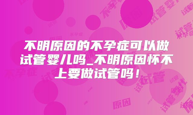 不明原因的不孕症可以做试管婴儿吗_不明原因怀不上要做试管吗！