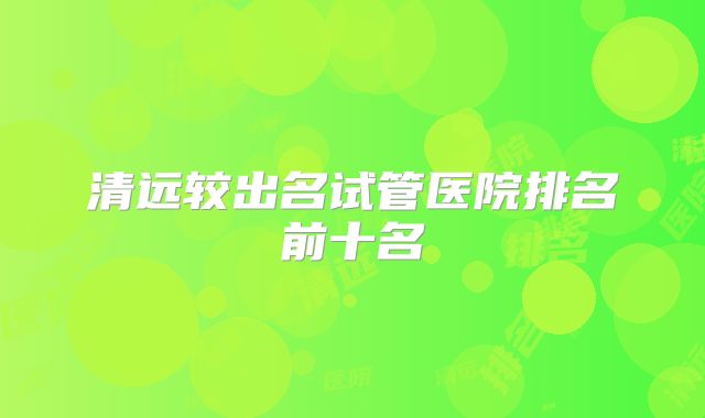 清远较出名试管医院排名前十名