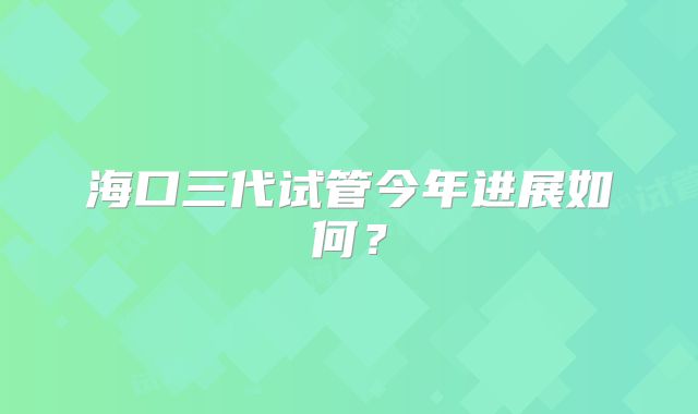 海口三代试管今年进展如何？