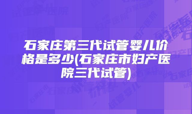 石家庄第三代试管婴儿价格是多少(石家庄市妇产医院三代试管)