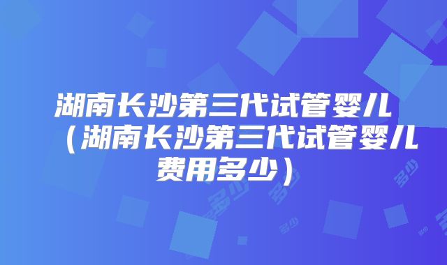 湖南长沙第三代试管婴儿(湖南长沙第三代试管婴儿费用多少)