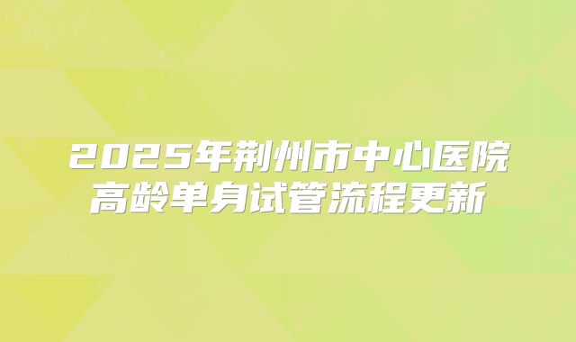 2025年荆州市中心医院高龄单身试管流程更新