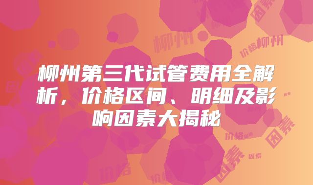 柳州第三代试管费用全解析，价格区间、明细及影响因素大揭秘
