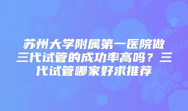 苏州大学附属第一医院做三代试管的成功率高吗？三代试管哪家好求推荐