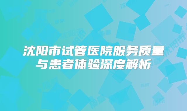 沈阳市试管医院服务质量与患者体验深度解析