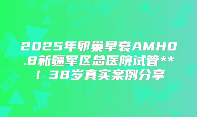 2025年卵巢早衰AMH0.8新疆军区总医院试管**！38岁真实案例分享