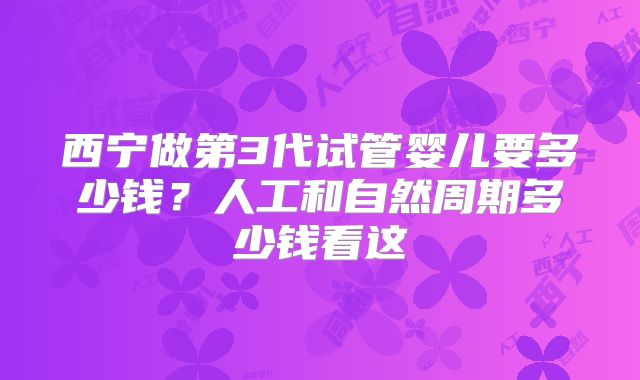 西宁做第3代试管婴儿要多少钱?人工和自然周期多少钱看这
